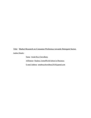 Title: Market Research on Consumer Preference towards Detergent Sector.
Author Details –

                   Name: Arnab Roy Chowdhury.

                   Affiliation: Student, UnitedWorld School of Business.

                   E-mail Address: arnabroychowdhury2010@gmail.com
 