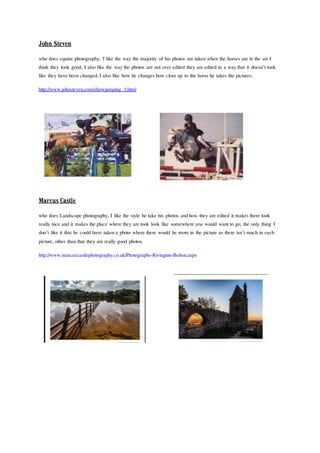 John Steven
who does equine photography, I like the way the majority of his photos are taken when the horses are in the air I
think they look good, I also like the waythe photos are not over edited they are edited in a waythat it doesn’t look
like they have been changed, I also like how he changes how close up to the horse he takes the pictures.
http://www.johnsteven.com/showjumping_3.html
MarcusCastle
who does Landscape photography, I like the style he take his photos andhow they are edited it makes them look
really nice and it makes the place where they are took look like somewhere you would want to go, the only thing I
don’t like it that he could have takena photo where there would be more in the picture as there isn’t much in each
picture, other than that they are really good photos.
http://www.marcuscastlephotography.co.uk/Photographs-Rivington-Bolton.aspx
 