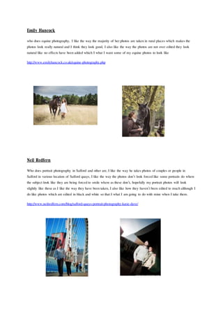 Emily Hancock
who does equine photography, I like the way the majority of herphotos are takenin rural places which makes the
photos look really natural and I think they look good, I also like the way the photos are not over edited they look
natural like no effects have beenadded which I what I want some of my equine photos to look like
http://www.emilyhancock.co.uk/equine-photography.php
Neil Redfern
Who does portrait photography in Salford and other are, I like the way he takes photos of couples or people in
Salford in various location of Salford quays, I like the way the photos don’t look forcedlike some portraits do where
the subject look like they are being forcedto smile where as these don’t, hopefully my portrait photos will look
slightly like these as I like the way they have beentaken, I also like how they haven’tbeen edited to muchalthough I
do like photos which are edited in black and white so that I what I am going to do with mine when I take them.
http://www.neilredfern.com/blog/salford-quays-portrait-photography-katie-dave/
 