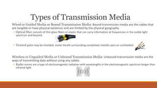 Types of Transmission Media
Wired or Guided Media or Bound Transmission Media: Bound transmission media are the cables that
are tangible or have physical existence and are limited by the physical geography.
• Optical fiber consists of thin glass fibers or plastic that can carry information at frequencies in the visible light
spectrum and beyond.
• Twisted pairs may be shielded, metal sheath surrounding completely metallic pairs or unshielded.
Wireless or Unguided Media or Unbound Transmission Media: Unbound transmission media are the
ways of transmitting data without using any cables.
• Radio waves are a type of electromagnetic radiation with wavelengths in the electromagnetic spectrum longer than
infrared light.
 