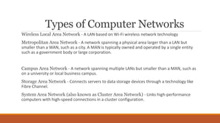 Types of Computer Networks
Wireless Local Area Network - A LAN based on Wi-Fi wireless network technology
Metropolitan Area Network - A network spanning a physical area larger than a LAN but
smaller than a WAN, such as a city. A MAN is typically owned and operated by a single entity
such as a government body or large corporation.
Campus Area Network - A network spanning multiple LANs but smaller than a MAN, such as
on a university or local business campus.
Storage Area Network - Connects servers to data storage devices through a technology like
Fibre Channel.
System Area Network (also known as Cluster Area Network) - Links high-performance
computers with high-speed connections in a cluster configuration.
 