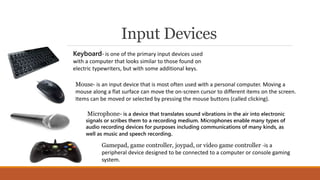 Input Devices
Keyboard- is one of the primary input devices used
with a computer that looks similar to those found on
electric typewriters, but with some additional keys.
Microphone- is a device that translates sound vibrations in the air into electronic
signals or scribes them to a recording medium. Microphones enable many types of
audio recording devices for purposes including communications of many kinds, as
well as music and speech recording.
Gamepad, game controller, joypad, or video game controller -is a
peripheral device designed to be connected to a computer or console gaming
system.
Mouse- is an input device that is most often used with a personal computer. Moving a
mouse along a flat surface can move the on-screen cursor to different items on the screen.
Items can be moved or selected by pressing the mouse buttons (called clicking).
 