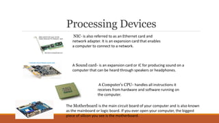 Processing Devices
NIC- is also referred to as an Ethernet card and
network adapter. It is an expansion card that enables
a computer to connect to a network.
A Sound card- is an expansion card or IC for producing sound on a
computer that can be heard through speakers or headphones.
A Computer's CPU- handles all instructions it
receives from hardware and software running on
the computer.
The Motherboard is the main circuit board of your computer and is also known
as the mainboard or logic board. If you ever open your computer, the biggest
piece of silicon you see is the motherboard.
 