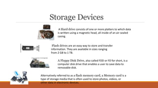 Storage Devices
A Hard drive consists of one or more platters to which data
is written using a magnetic head, all inside of an air-sealed
casing.
Flash drives are an easy way to store and transfer
information. They are available in sizes ranging
from 2 GB to 1 TB.
A Floppy Disk Drive, also called FDD or FD for short, is a
computer disk drive that enables a user to save data to
removable disk.
Alternatively referred to as a flash memory card, a Memory card is a
type of storage media that is often used to store photos, videos, or
other data in electronic devices.
 