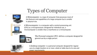 Types of Computer

A Minicomputer- is a type of computer that possesses most of
the features and capabilities of a large computer but is smaller
in physical size.
A Microcomputer- is a computer with a central processing unit
(CPU) as a microprocessor. Designed for individual use, a
microcomputer is smaller than a mainframe or a minicomputer.
The Personal computer (PC)- defines a computer designed for
general use by a single person.
A desktop computer -is a personal computer designed for regular
use at a single location on or near a desk or table due to its size and
power requirements.
 