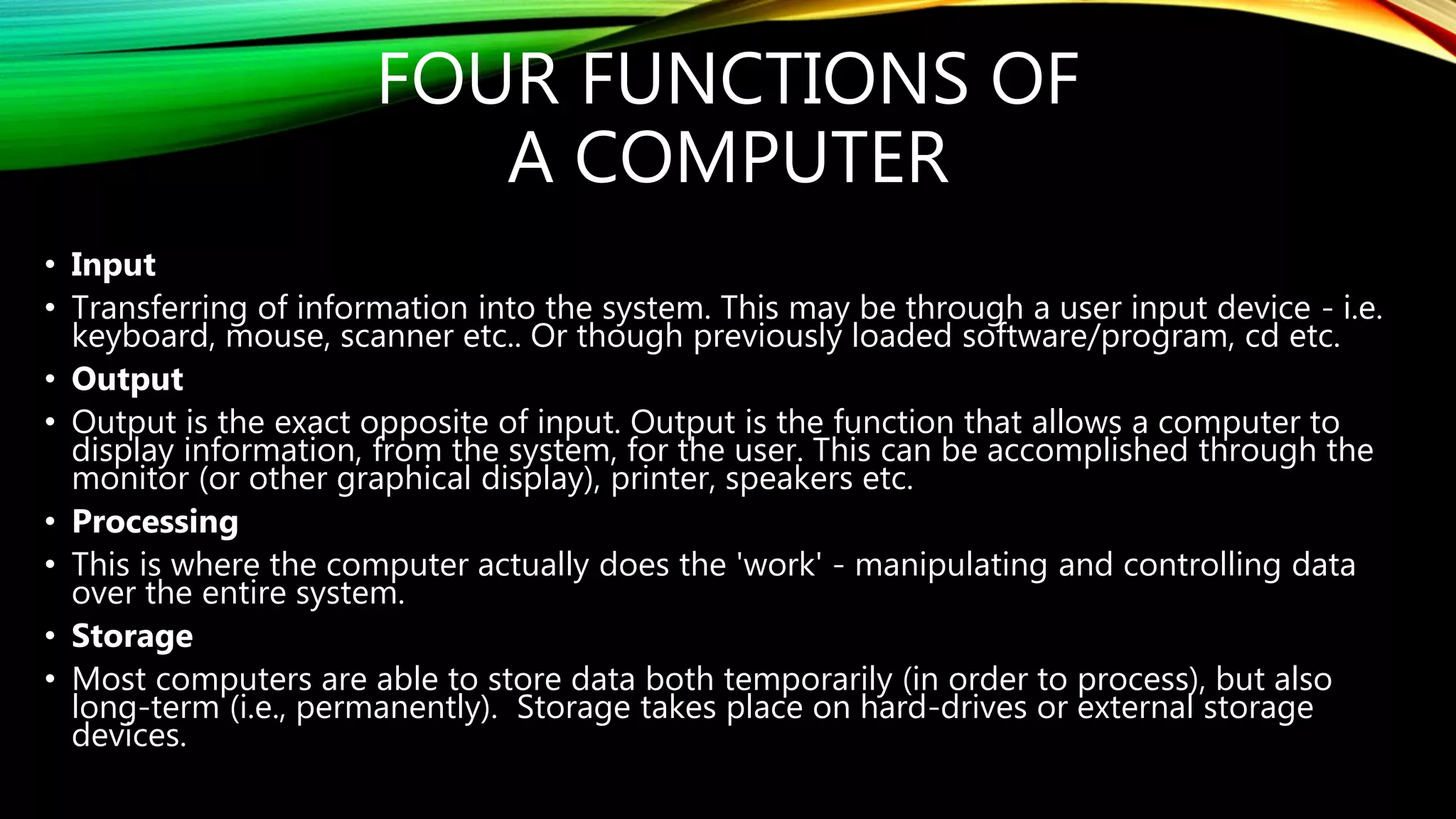 FOUR FUNCTIONS OF
A COMPUTER
• Input
• Transferring of information into the system. This may be through a user input device - i.e.
keyboard, mouse, scanner etc.. Or though previously loaded software/program, cd etc.
• Output
• Output is the exact opposite of input. Output is the function that allows a computer to
display information, from the system, for the user. This can be accomplished through the
monitor (or other graphical display), printer, speakers etc.
• Processing
• This is where the computer actually does the 'work' - manipulating and controlling data
over the entire system.
• Storage
• Most computers are able to store data both temporarily (in order to process), but also
long-term (i.e., permanently). Storage takes place on hard-drives or external storage
devices.
 
