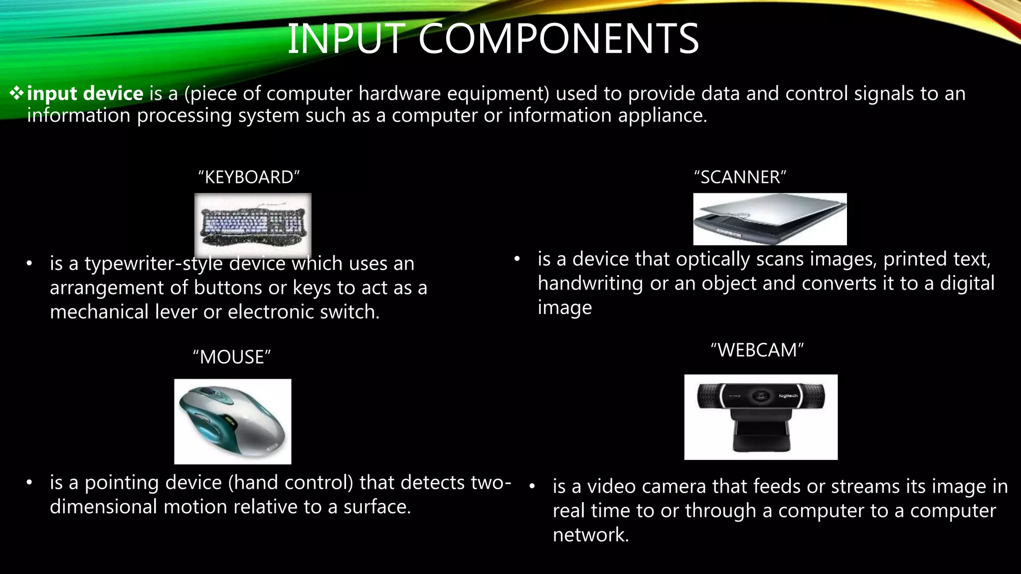 INPUT COMPONENTS
input device is a (piece of computer hardware equipment) used to provide data and control signals to an
information processing system such as a computer or information appliance.
“KEYBOARD” “SCANNER”
“MOUSE” “WEBCAM”
• is a typewriter-style device which uses an
arrangement of buttons or keys to act as a
mechanical lever or electronic switch.
• is a pointing device (hand control) that detects two-
dimensional motion relative to a surface.
• is a device that optically scans images, printed text,
handwriting or an object and converts it to a digital
image
• is a video camera that feeds or streams its image in
real time to or through a computer to a computer
network.
 
