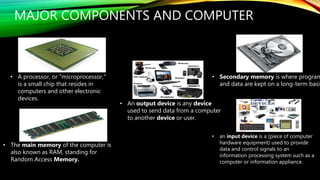 MAJOR COMPONENTS AND COMPUTER
• The main memory of the computer is
also known as RAM, standing for
Random Access Memory.
• Secondary memory is where program
and data are kept on a long-term basis
• an input device is a (piece of computer
hardware equipment) used to provide
data and control signals to an
information processing system such as a
computer or information appliance.
• An output device is any device
used to send data from a computer
to another device or user.
• A processor, or "microprocessor,"
is a small chip that resides in
computers and other electronic
devices.
 
