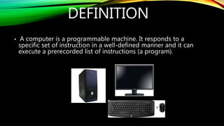 DEFINITION
• A computer is a programmable machine. It responds to a
specific set of instruction in a well-defined manner and it can
execute a prerecorded list of instructions (a program).
 