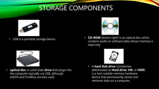 STORAGE COMPONENTS
• CD-ROM (shown right) is an optical disc which
contains audio or software data whose memory is
read only.
• USB is a portable storage device.
• A hard disk drive (sometimes
abbreviated as Hard drive, HD, or HDD)
is a non-volatile memory hardware
device that permanently stores and
retrieves data on a computer.
• optical disc or solid state drive that plugs into
the computer typically via USB, although
eSATA and FireWire are also used.
 