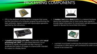 PROCESSING COMPONENTS
• CPU is the electronic circuitry within a computer that carries
out the instructions of a computer program by performing the
basic arithmetic, logical, control and input/output operations
specified by the instructions
• A graphics processing unit (GPU), occasionally called visual
processing unit (VPU), is a specialized electronic circuit
designed to rapidly manipulate and alter memory to
accelerate the creation of images in a frame buffer intended
for output to a display device.
• A modem (modulator-demodulator) is a network hardware
device that modulates one or more carrier wave signals to
encode digital information for transmission and demodulates
signals to decode the transmitted information
• a printed circuit board containing the principal components
a computer or other device, with connectors for other circuit
boards to be slotted into.
Motherboard
 