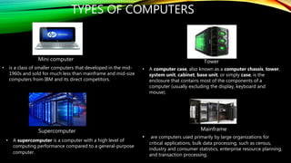 TYPES OF COMPUTERS
• are computers used primarily by large organizations for
critical applications, bulk data processing, such as census,
industry and consumer statistics, enterprise resource planning,
and transaction processing.
• is a class of smaller computers that developed in the mid-
1960s and sold for much less than mainframe and mid-size
computers from IBM and its direct competitors.
• A supercomputer is a computer with a high level of
computing performance compared to a general-purpose
computer.
• A computer case, also known as a computer chassis, tower,
system unit, cabinet, base unit, or simply case, is the
enclosure that contains most of the components of a
computer (usually excluding the display, keyboard and
mouse).
Mini computer Tower
Supercomputer Mainframe
 