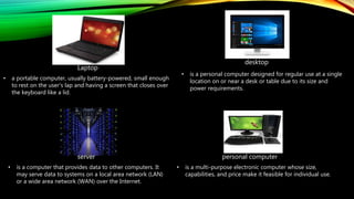 • a portable computer, usually battery-powered, small enough
to rest on the user's lap and having a screen that closes over
the keyboard like a lid.
Laptop
server
• is a computer that provides data to other computers. It
may serve data to systems on a local area network (LAN)
or a wide area network (WAN) over the Internet.
personal computer
• is a multi-purpose electronic computer whose size,
capabilities, and price make it feasible for individual use.
desktop
• is a personal computer designed for regular use at a single
location on or near a desk or table due to its size and
power requirements.
 