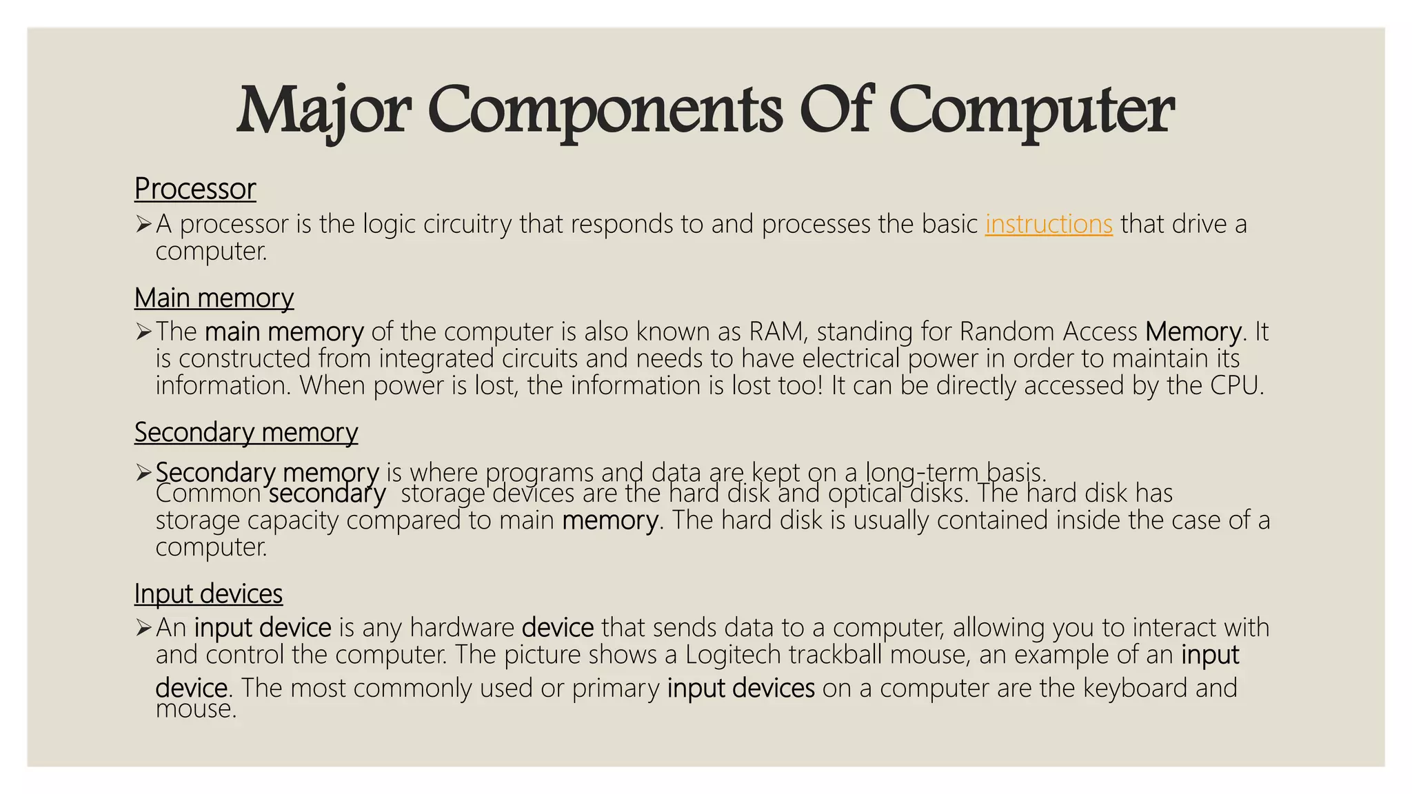 Major Components Of Computer
Processor
A processor is the logic circuitry that responds to and processes the basic instructions that drive a
computer.
Main memory
The main memory of the computer is also known as RAM, standing for Random Access Memory. It
is constructed from integrated circuits and needs to have electrical power in order to maintain its
information. When power is lost, the information is lost too! It can be directly accessed by the CPU.
Secondary memory
Secondary memory is where programs and data are kept on a long-term basis.
Common secondary storage devices are the hard disk and optical disks. The hard disk has
storage capacity compared to main memory. The hard disk is usually contained inside the case of a
computer.
Input devices
An input device is any hardware device that sends data to a computer, allowing you to interact with
and control the computer. The picture shows a Logitech trackball mouse, an example of an input
device. The most commonly used or primary input devices on a computer are the keyboard and
mouse.
 