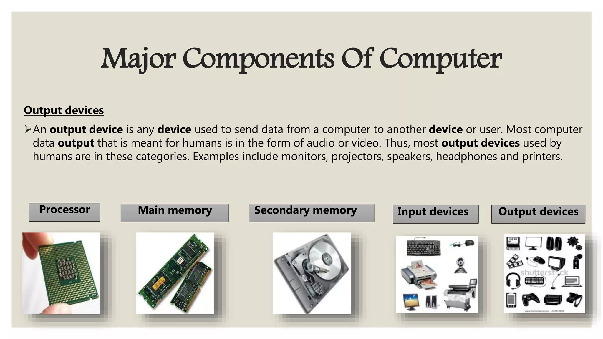 Major Components Of Computer
Output devices
An output device is any device used to send data from a computer to another device or user. Most computer
data output that is meant for humans is in the form of audio or video. Thus, most output devices used by
humans are in these categories. Examples include monitors, projectors, speakers, headphones and printers.
Processor Main memory Secondary memory Input devices Output devices
 