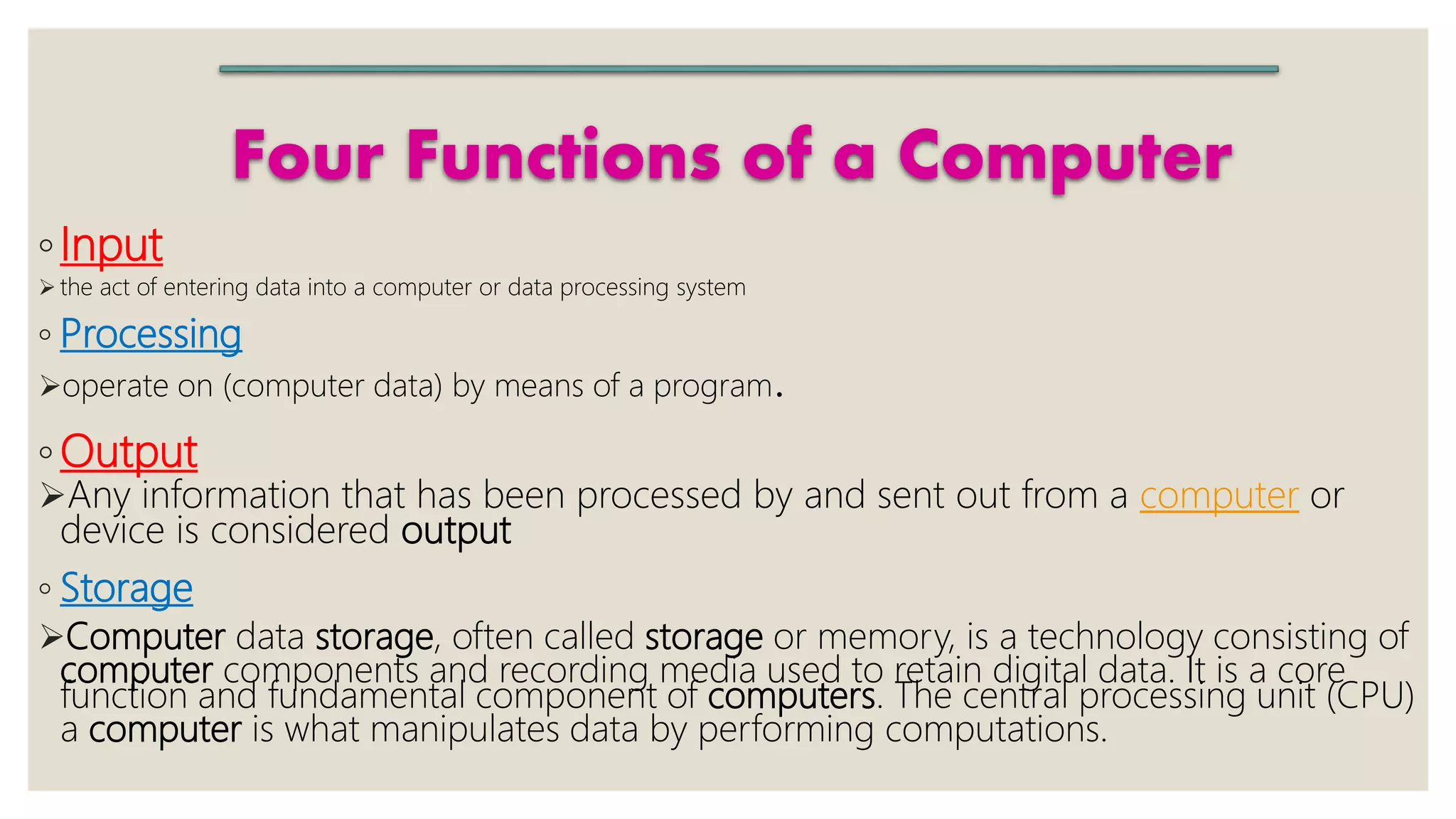 Four Functions of a Computer
◦Input
 the act of entering data into a computer or data processing system
◦ Processing
operate on (computer data) by means of a program.
◦ Output
Any information that has been processed by and sent out from a computer or
device is considered output
◦ Storage
Computer data storage, often called storage or memory, is a technology consisting of
computer components and recording media used to retain digital data. It is a core
function and fundamental component of computers. The central processing unit (CPU)
a computer is what manipulates data by performing computations.
 
