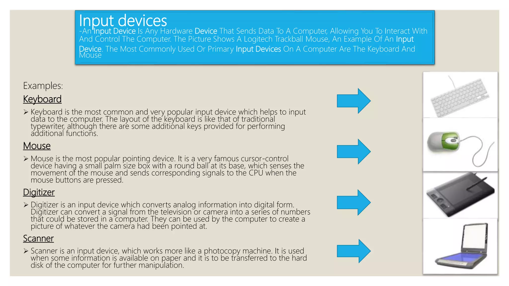 Input devices
-An Input Device Is Any Hardware Device That Sends Data To A Computer, Allowing You To Interact With
And Control The Computer. The Picture Shows A Logitech Trackball Mouse, An Example Of An Input
Device. The Most Commonly Used Or Primary Input Devices On A Computer Are The Keyboard And
Mouse
Examples:
Keyboard
 Keyboard is the most common and very popular input device which helps to input
data to the computer. The layout of the keyboard is like that of traditional
typewriter, although there are some additional keys provided for performing
additional functions.
Mouse
 Mouse is the most popular pointing device. It is a very famous cursor-control
device having a small palm size box with a round ball at its base, which senses the
movement of the mouse and sends corresponding signals to the CPU when the
mouse buttons are pressed.
Digitizer
 Digitizer is an input device which converts analog information into digital form.
Digitizer can convert a signal from the television or camera into a series of numbers
that could be stored in a computer. They can be used by the computer to create a
picture of whatever the camera had been pointed at.
Scanner
 Scanner is an input device, which works more like a photocopy machine. It is used
when some information is available on paper and it is to be transferred to the hard
disk of the computer for further manipulation.
 
