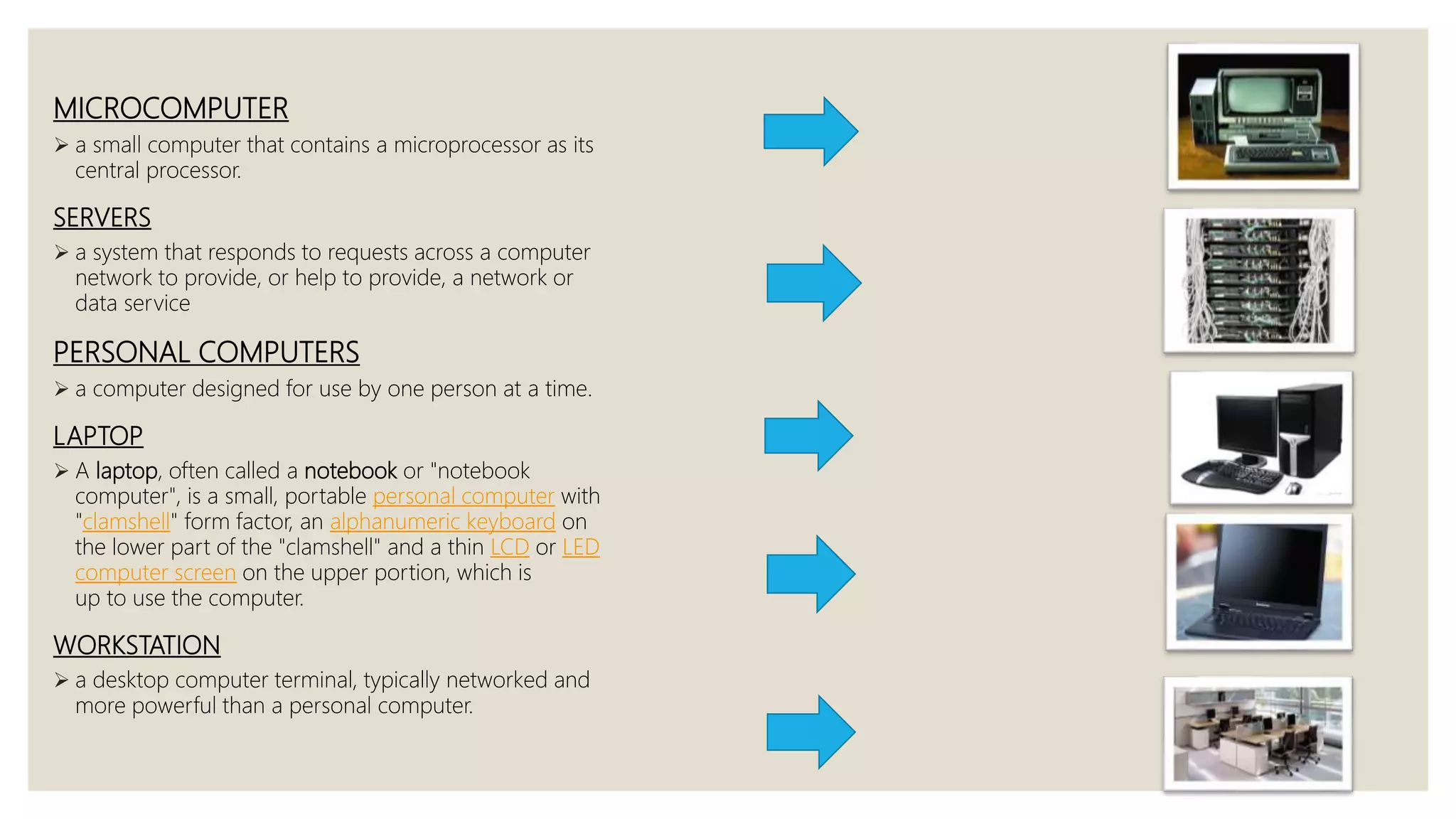MICROCOMPUTER
 a small computer that contains a microprocessor as its
central processor.
SERVERS
 a system that responds to requests across a computer
network to provide, or help to provide, a network or
data service
PERSONAL COMPUTERS
 a computer designed for use by one person at a time.
LAPTOP
 A laptop, often called a notebook or "notebook
computer", is a small, portable personal computer with
"clamshell" form factor, an alphanumeric keyboard on
the lower part of the "clamshell" and a thin LCD or LED
computer screen on the upper portion, which is
up to use the computer.
WORKSTATION
 a desktop computer terminal, typically networked and
more powerful than a personal computer.
 