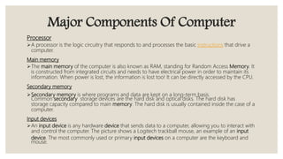 Major Components Of Computer
Processor
A processor is the logic circuitry that responds to and processes the basic instructions that drive a
computer.
Main memory
The main memory of the computer is also known as RAM, standing for Random Access Memory. It
is constructed from integrated circuits and needs to have electrical power in order to maintain its
information. When power is lost, the information is lost too! It can be directly accessed by the CPU.
Secondary memory
Secondary memory is where programs and data are kept on a long-term basis.
Common secondary storage devices are the hard disk and optical disks. The hard disk has
storage capacity compared to main memory. The hard disk is usually contained inside the case of a
computer.
Input devices
An input device is any hardware device that sends data to a computer, allowing you to interact with
and control the computer. The picture shows a Logitech trackball mouse, an example of an input
device. The most commonly used or primary input devices on a computer are the keyboard and
mouse.
 