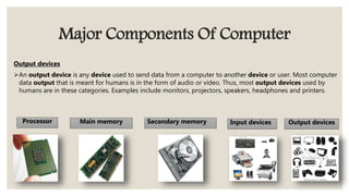 Major Components Of Computer
Output devices
An output device is any device used to send data from a computer to another device or user. Most computer
data output that is meant for humans is in the form of audio or video. Thus, most output devices used by
humans are in these categories. Examples include monitors, projectors, speakers, headphones and printers.
Processor Main memory Secondary memory Input devices Output devices
 