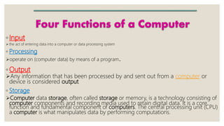 Four Functions of a Computer
◦Input
 the act of entering data into a computer or data processing system
◦ Processing
operate on (computer data) by means of a program.
◦ Output
Any information that has been processed by and sent out from a computer or
device is considered output
◦ Storage
Computer data storage, often called storage or memory, is a technology consisting of
computer components and recording media used to retain digital data. It is a core
function and fundamental component of computers. The central processing unit (CPU)
a computer is what manipulates data by performing computations.
 