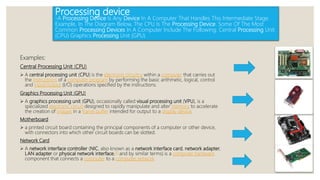 Processing device
-A Processing Device Is Any Device In A Computer That Handles This Intermediate Stage.
Example, In The Diagram Below, The CPU Is The Processing Device. Some Of The Most
Common Processing Devices In A Computer Include The Following: Central Processing Unit
(CPU) Graphics Processing Unit (GPU)
Examples:
Central Processing Unit (CPU)
 A central processing unit (CPU) is the electronic circuitry within a computer that carries out
the instructions of a computer program by performing the basic arithmetic, logical, control
and input/output (I/O) operations specified by the instructions.
Graphics Processing Unit (GPU)
 A graphics processing unit (GPU), occasionally called visual processing unit (VPU), is a
specialized electronic circuit designed to rapidly manipulate and alter memory to accelerate
the creation of images in a frame buffer intended for output to a display device.
Motherboard
 a printed circuit board containing the principal components of a computer or other device,
with connectors into which other circuit boards can be slotted.
Network Card
 A network interface controller (NIC, also known as a network interface card, network adapter,
LAN adapter or physical network interface,[1] and by similar terms) is a computer hardware
component that connects a computer to a computer network
 