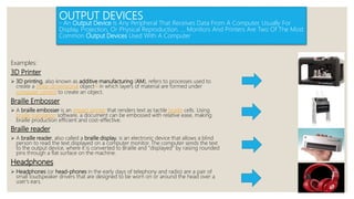 OUTPUT DEVICES
- An Output Device Is Any Peripheral That Receives Data From A Computer, Usually For
Display, Projection, Or Physical Reproduction. ... Monitors And Printers Are Two Of The Most
Common Output Devices Used With A Computer
Examples:
3D Printer
 3D printing, also known as additive manufacturing (AM), refers to processes used to
create a three-dimensional object[1] in which layers of material are formed under
computer control to create an object.
Braille Embosser
 A braille embosser is an impact printer that renders text as tactile braille cells. Using
braille translation software, a document can be embossed with relative ease, making
braille production efficient and cost-effective.
Braille reader
 A braille reader, also called a braille display, is an electronic device that allows a blind
person to read the text displayed on a computer monitor. The computer sends the text
to the output device, where it is converted to Braille and "displayed" by raising rounded
pins through a flat surface on the machine.
Headphones
 Headphones (or head-phones in the early days of telephony and radio) are a pair of
small loudspeaker drivers that are designed to be worn on or around the head over a
user's ears.
 