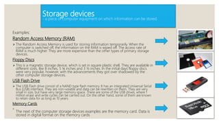 Storage devices
- a piece of computer equipment on which information can be stored.
Examples:
Random Access Memory (RAM)
 The Random Access Memory is used for storing information temporarily. When the
computer is switched off, the information on the RAM is wiped off. The access rate of
RAM is much higher. They are more expensive than the other types of primary storage
devices.
Floppy Discs
 This is a magnetic storage device, which is set in square plastic shell. They are available in
different sizes, like 8 inches, 5 ¼ inches and 3 ½ inches. In the initial days floppy discs
were very popular, however, with the advancements they got over shadowed by the
other computer storage devices.
USB Flash Drive
 The USB Flash drive consist of a NAND type flash memory. It has an integrated Universal Serial
Bus (USB) interface. They are non-volatile and data can be rewritten on them. They are very
small in size, but have very large memory space. There are some of the USB drives, where 1
million erase and write cycles can be carried out. On the other hand, some of them are known
to retain data for as long as 10 years.
Memory Cards

The next of the computer storage devices examples are the memory card. Data is
stored in digital format on the memory cards
 