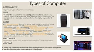 Types of Computer
SUPERCOMPUTER
 a particularly powerful mainframe computer.
TOWER
 A computer case, also known as a computer chassis, tower, system unit,
cabinet, base unit, or simply case, is the enclosure that contains most of the
components of a computer (usually excluding the display, keyboard and
mouse).
DESKTOP
 is a personal computer designed for regular use at a single location on or near a
desk or table due to its size and power requirements. The most common
configuration has a case that houses the power supply, motherboard (a printed
circuit board with a microprocessor as the central processing unit (CPU),
memory, bus, and other electronic components), disk storage (usually one or
more hard disk drives, optical disc drives, and in early models a floppy disk
drive); a keyboard and mouse for input; and a computer monitor, and, often, a
printer for output. The case may be oriented horizontally or vertically and placed
either underneath, beside, or on top of a desk.
MINI-COMPUTER
 a computer of medium power, more than a microcomputer but less than a mainframe.
MAINFRAME
 a large high-speed computer, especially one supporting numerous workstations or peripherals.
 the central processing unit and primary memory of a computer.
 