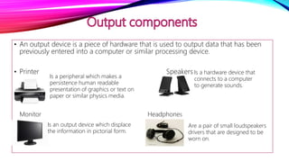 • An output device is a piece of hardware that is used to output data that has been
previously entered into a computer or similar processing device.
• Printer Speakers
• .
• Monitor
Is a hardware device that
connects to a computer
to generate sounds.
Is a peripheral which makes a
persistence human readable
presentation of graphics or text on
paper or similar physics media.
Is an output device which displace
the information in pictorial form.
Are a pair of small loudspeakers
drivers that are designed to be
worn on.
Monitor Headphones
 
