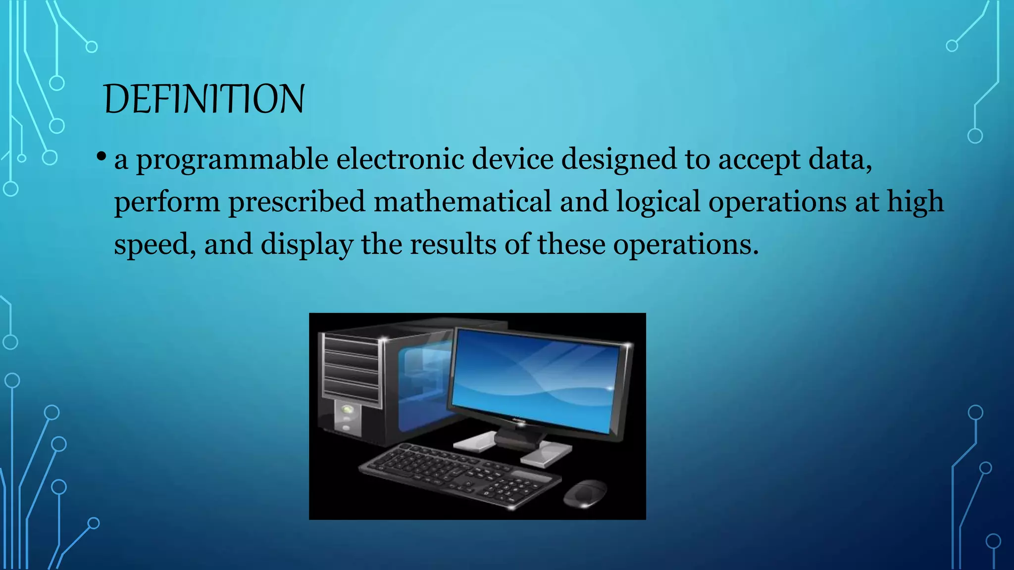 DEFINITION
• a programmable electronic device designed to accept data,
perform prescribed mathematical and logical operations at high
speed, and display the results of these operations.
 