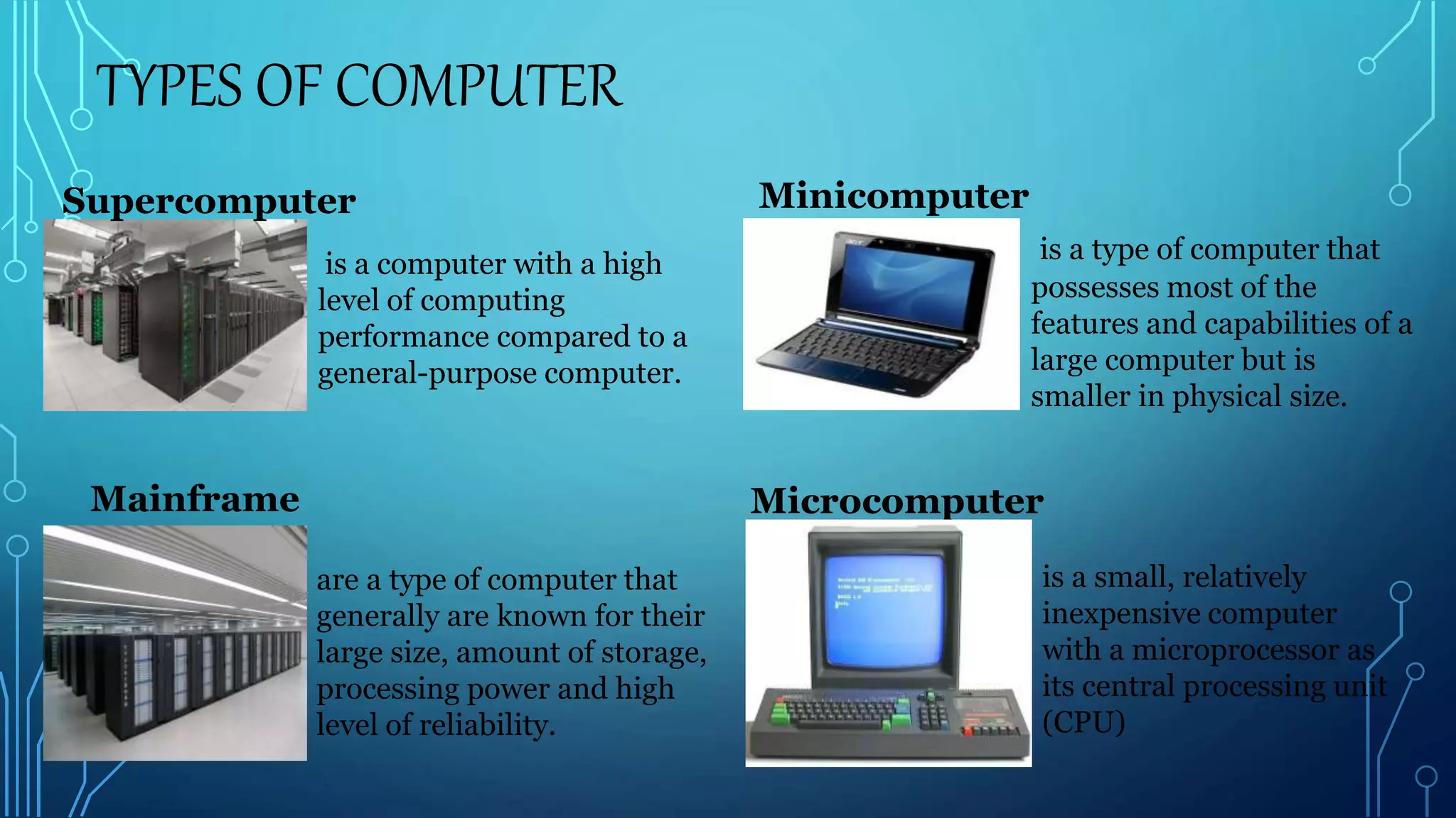 TYPES OF COMPUTER
is a computer with a high
level of computing
performance compared to a
general-purpose computer.
Supercomputer
Mainframe
Minicomputer
is a type of computer that
possesses most of the
features and capabilities of a
large computer but is
smaller in physical size.
Microcomputer
is a small, relatively
inexpensive computer
with a microprocessor as
its central processing unit
(CPU)
are a type of computer that
generally are known for their
large size, amount of storage,
processing power and high
level of reliability.
 