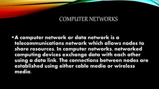 COMPUTER NETWORKS
A computer network or data network is a
telecommunications network which allows nodes to
share resources. In computer networks, networked
computing devices exchange data with each other
using a data link. The connections between nodes are
established using either cable media or wireless
media.
 