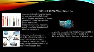 TYPES OF TRANSMISSION MEDIA
Copper cable- is the electrical conductor
in many categories of electrical
wiring. Copper wire is used in power
generation, power transmission,
power distribution,
telecommunications, electronics
circuitry, and countless types of
electrical equipment.
Wireless media- is a term used to
describe telecommunications in
which electromagnetic waves
(rather than some form of wire)
carry the signal over part or all of
the communication path.
An optical fiber or optical fibre is a flexible, transparent fiber
made by drawing glass (silica) or plastic to a
diameter slightly thicker than that of a human hair.
 