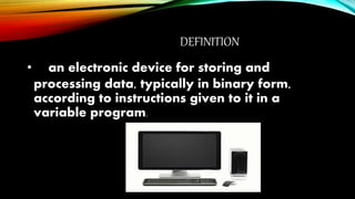 DEFINITION
• an electronic device for storing and
processing data, typically in binary form,
according to instructions given to it in a
variable program.
 