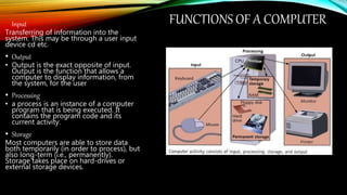 FUNCTIONS OF A COMPUTERInput
Transferring of information into the
system. This may be through a user input
device cd etc.
• Output
• Output is the exact opposite of input.
Output is the function that allows a
computer to display information, from
the system, for the user
• Processing
• a process is an instance of a computer
program that is being executed. It
contains the program code and its
current activity.
• Storage
Most computers are able to store data
both temporarily (in order to process), but
also long-term (i.e., permanently).
Storage takes place on hard-drives or
external storage devices.
 