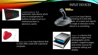 INPUT DEVICES
Computer keyboard- is a
typewriter-style device which
uses an arrangement of
buttons or keys to act as a
mechanical lever or
electronic switch.
Computer mouse- is an input device that
is most often used with a personal
computer.
Joystick-is an input device
consisting of a stick that
pivots on a base and reports
its angle or direction to the
device it is controlling
Scanner- is a device that
captures images from
photographic prints,
posters, magazine pages,
and similar sources for
computer editing and
display.
 