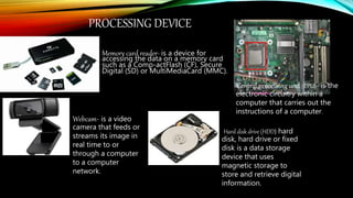 PROCESSING DEVICE
Memory card reader- is a device for
accessing the data on a memory card
such as a Comp-actFlash (CF), Secure
Digital (SD) or MultiMediaCard (MMC).
Central processing unit (CPU)- is the
electronic circuitry within a
computer that carries out the
instructions of a computer.
Webcam- is a video
camera that feeds or
streams its image in
real time to or
through a computer
to a computer
network.
Hard disk drive (HDD) hard
disk, hard drive or fixed
disk is a data storage
device that uses
magnetic storage to
store and retrieve digital
information.
 