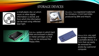 STORAGE DEVICES
a small plastic disc on which
music or other digital
information is stored, and
from which the information
can be read using reflected
laser light.
Disk drive- system in which hard
disks are enclosed in plastic
or metal cartridges so that
they can be removed like
floppy disks.
Microdrive- is a registered trademark
for miniature, 1-inch hard disks
produced by IBM and Hitachi.
Memory Sticks -are used
as storage media for
a portable device, in a
form that can easily
be removed for
access by a personal
computer.
 
