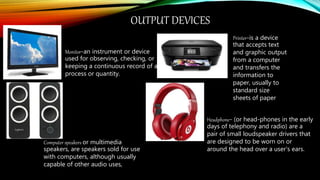 OUTPUT DEVICES
.
Monitor-an instrument or device
used for observing, checking, or
keeping a continuous record of a
process or quantity.
Computer speakers or multimedia
speakers, are speakers sold for use
with computers, although usually
capable of other audio uses,
Printer-is a device
that accepts text
and graphic output
from a computer
and transfers the
information to
paper, usually to
standard size
sheets of paper
Headphone- (or head-phones in the early
days of telephony and radio) are a
pair of small loudspeaker drivers that
are designed to be worn on or
around the head over a user's ears.
 