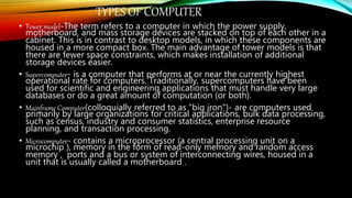TYPES OF COMPUTER
• Tower model-The term refers to a computer in which the power supply,
motherboard, and mass storage devices are stacked on top of each other in a
cabinet. This is in contrast to desktop models, in which these components are
housed in a more compact box. The main advantage of tower models is that
there are fewer space constraints, which makes installation of additional
storage devices easier.
• Supercomputer- is a computer that performs at or near the currently highest
operational rate for computers. Traditionally, supercomputers have been
used for scientific and engineering applications that must handle very large
databases or do a great amount of computation (or both).
• Mainframe Computer(colloquially referred to as "big iron")- are computers used
primarily by large organizations for critical applications, bulk data processing,
such as census, industry and consumer statistics, enterprise resource
planning, and transaction processing.
• Microcomputer- contains a microprocessor (a central processing unit on a
microchip ), memory in the form of read-only memory and random access
memory , ports and a bus or system of interconnecting wires, housed in a
unit that is usually called a motherboard .
 