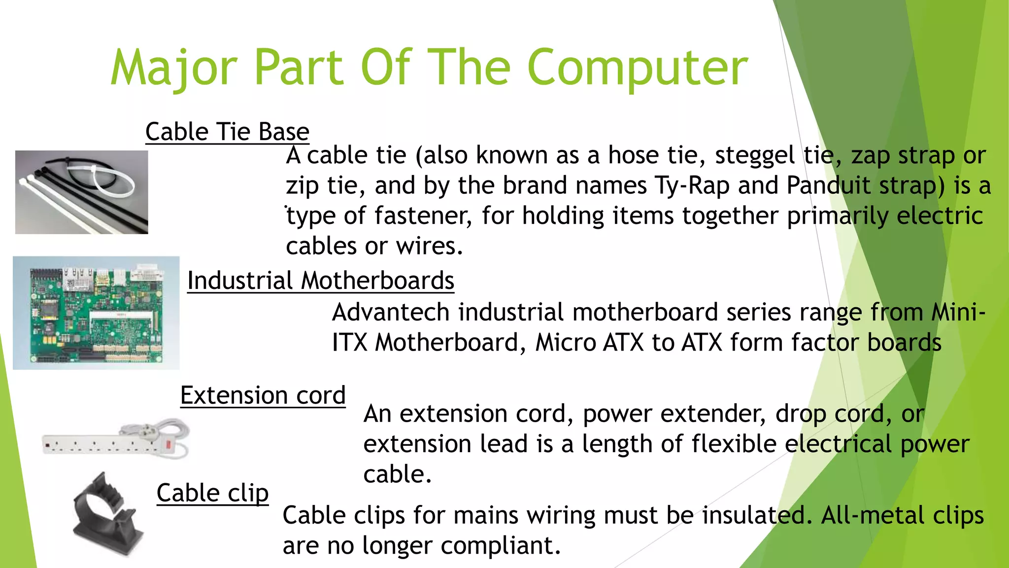 Major Part Of The Computer
Industrial Motherboards
Advantech industrial motherboard series range from Mini-
ITX Motherboard, Micro ATX to ATX form factor boards
.
An extension cord, power extender, drop cord, or
extension lead is a length of flexible electrical power
cable.
Extension cord
Cable clips for mains wiring must be insulated. All-metal clips
are no longer compliant.
Cable clip
Cable Tie Base
A cable tie (also known as a hose tie, steggel tie, zap strap or
zip tie, and by the brand names Ty-Rap and Panduit strap) is a
type of fastener, for holding items together primarily electric
cables or wires.
 