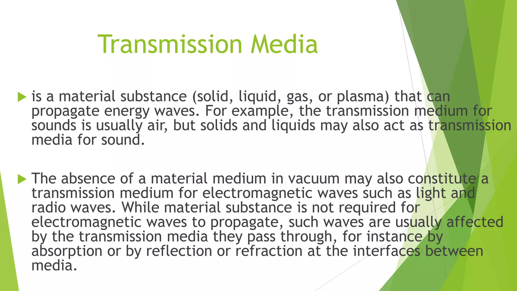 Transmission Media
 is a material substance (solid, liquid, gas, or plasma) that can
propagate energy waves. For example, the transmission medium for
sounds is usually air, but solids and liquids may also act as transmission
media for sound.
 The absence of a material medium in vacuum may also constitute a
transmission medium for electromagnetic waves such as light and
radio waves. While material substance is not required for
electromagnetic waves to propagate, such waves are usually affected
by the transmission media they pass through, for instance by
absorption or by reflection or refraction at the interfaces between
media.
 