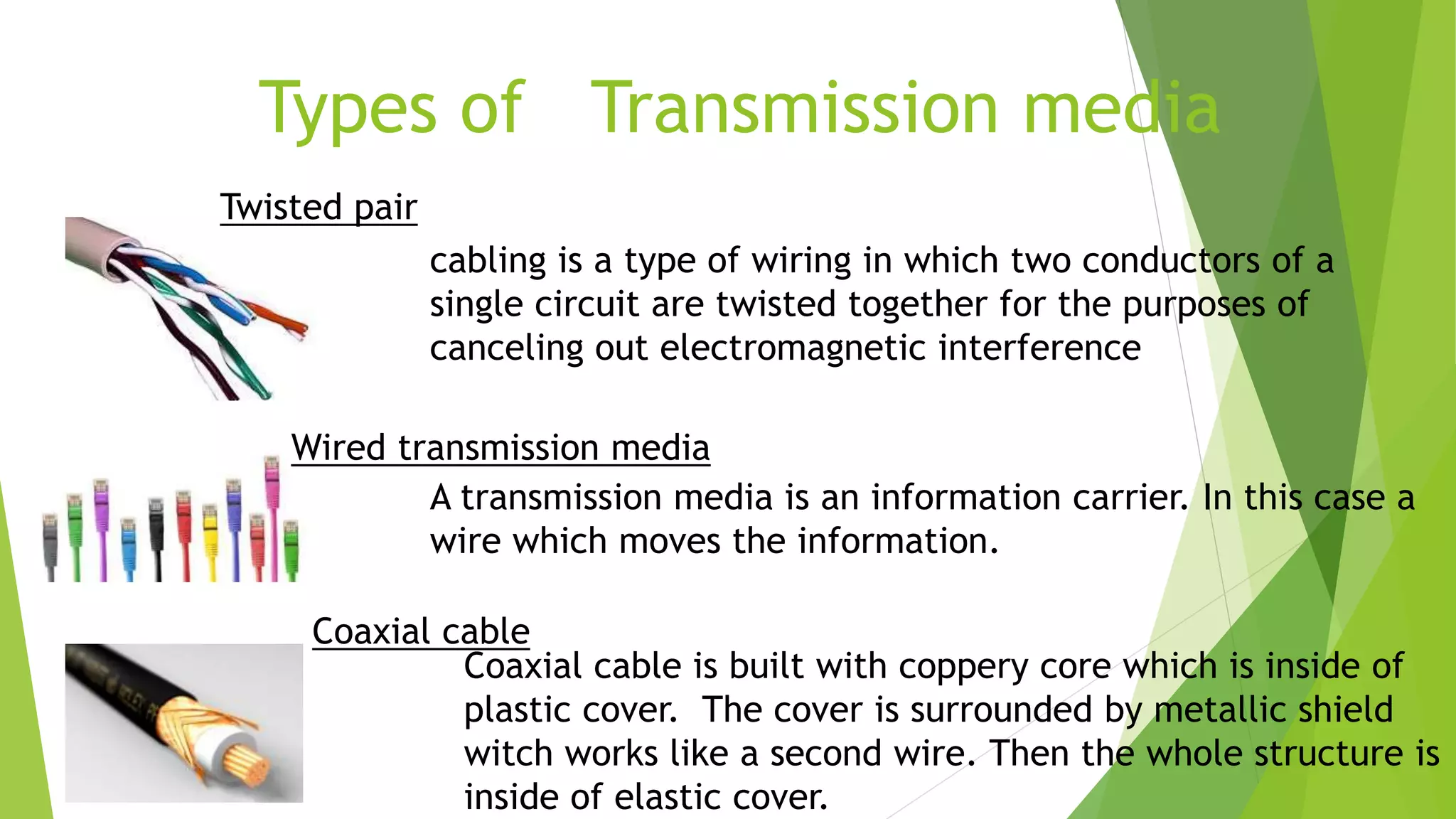 Types of Transmission media
Twisted pair
cabling is a type of wiring in which two conductors of a
single circuit are twisted together for the purposes of
canceling out electromagnetic interference
Wired transmission media
A transmission media is an information carrier. In this case a
wire which moves the information.
Coaxial cable
Coaxial cable is built with coppery core which is inside of
plastic cover. The cover is surrounded by metallic shield
witch works like a second wire. Then the whole structure is
inside of elastic cover.
 