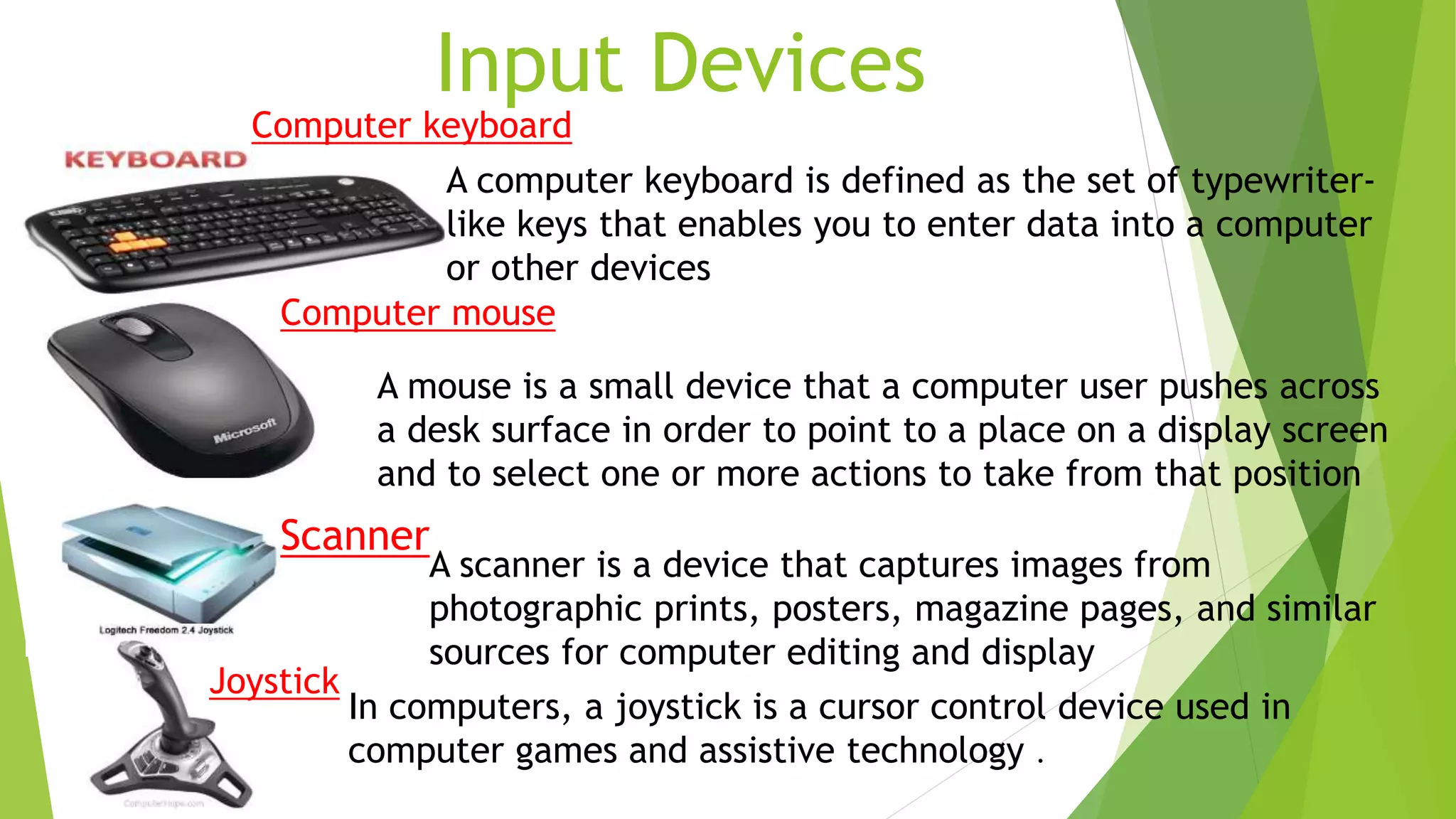 Input Devices
A mouse is a small device that a computer user pushes across
a desk surface in order to point to a place on a display screen
and to select one or more actions to take from that position
A computer keyboard is defined as the set of typewriter-
like keys that enables you to enter data into a computer
or other devices
A scanner is a device that captures images from
photographic prints, posters, magazine pages, and similar
sources for computer editing and display
In computers, a joystick is a cursor control device used in
computer games and assistive technology .
Joystick
Computer keyboard
Computer mouse
Scanner
 