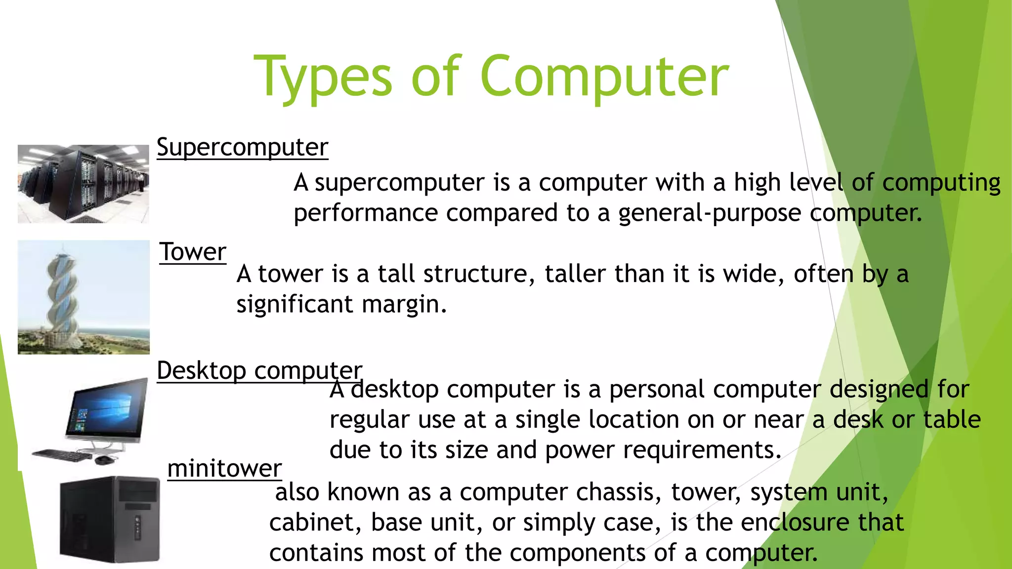 Types of Computer
Supercomputer
A supercomputer is a computer with a high level of computing
performance compared to a general-purpose computer.
Tower
A tower is a tall structure, taller than it is wide, often by a
significant margin.
Desktop computer
A desktop computer is a personal computer designed for
regular use at a single location on or near a desk or table
due to its size and power requirements.
also known as a computer chassis, tower, system unit,
cabinet, base unit, or simply case, is the enclosure that
contains most of the components of a computer.
minitower
 