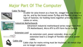 Major Part Of The Computer
Industrial Motherboards
Advantech industrial motherboard series range from Mini-
ITX Motherboard, Micro ATX to ATX form factor boards
.
An extension cord, power extender, drop cord, or
extension lead is a length of flexible electrical power
cable.
Extension cord
Cable clips for mains wiring must be insulated. All-metal clips
are no longer compliant.
Cable clip
Cable Tie Base
A cable tie (also known as a hose tie, steggel tie, zap strap or
zip tie, and by the brand names Ty-Rap and Panduit strap) is a
type of fastener, for holding items together primarily electric
cables or wires.
 
