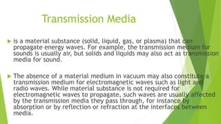 Transmission Media
 is a material substance (solid, liquid, gas, or plasma) that can
propagate energy waves. For example, the transmission medium for
sounds is usually air, but solids and liquids may also act as transmission
media for sound.
 The absence of a material medium in vacuum may also constitute a
transmission medium for electromagnetic waves such as light and
radio waves. While material substance is not required for
electromagnetic waves to propagate, such waves are usually affected
by the transmission media they pass through, for instance by
absorption or by reflection or refraction at the interfaces between
media.
 