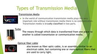 Types of Transmission Media
 In the world of communication transmission media plays the very
important role without transmission media there is no communication.
Transmission media is broadly classified in two parts.
Transmission Media
The means through which data is transformed from one place to
another is called transmission or communication media.
Turbo
also known as fiber optic cable, is an assembly similar to an
electrical cable, but containing one or more optical fibers that
are used to carry light.
Optical fiber cable
 