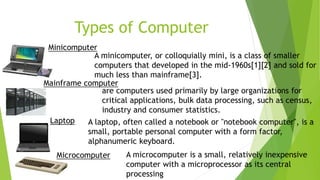 Types of Computer
Minicomputer
A minicomputer, or colloquially mini, is a class of smaller
computers that developed in the mid-1960s[1][2] and sold for
much less than mainframe[3].
Mainframe computer
Laptop A laptop, often called a notebook or "notebook computer", is a
small, portable personal computer with a form factor,
alphanumeric keyboard.
Microcomputer A microcomputer is a small, relatively inexpensive
computer with a microprocessor as its central
processing
are computers used primarily by large organizations for
critical applications, bulk data processing, such as census,
industry and consumer statistics.
 